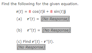 Find the following for the given equation.
r(t) = 8 cos(t)i + 8 sin(t)j
(a)
r(t) = (No Response)
(b) r"(t) = (No Response)
(c) Find r'(t)
r"(t).
(No Response,