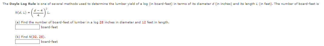 The Doyle Log Rule is one of several methods used to determine the lumber yield of a log (in board-feet) in terms of its diameter d (in inches) and its length L (in feet). The number of board-feet is
2) = (d = 4) ³²₁.
N(d, L) =
(a) Find the number of board-feet of lumber in a log 28 inches in diameter and 12 feet in length.
board-feet
(b) Find N(32, 28).
board-feet