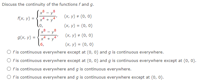 Discuss the continuity of the functions f and g.
(x, y) = (0, 0)
(x, y) = (0, 0)
f(x, y) = =
g(x, y) = x² +
6,
(x, y) = (0, 0)
#
(x, y) = (0, 0)
O f is continuous everywhere except at (0, 0) and g is continuous everywhere.
O f is continuous everywhere except at (0, 0) and g is continuous everywhere except at (0, 0).
O f is continuous everywhere and g is continuous everywhere.
Of is continuous everywhere and g is continuous everywhere except at (0, 0).