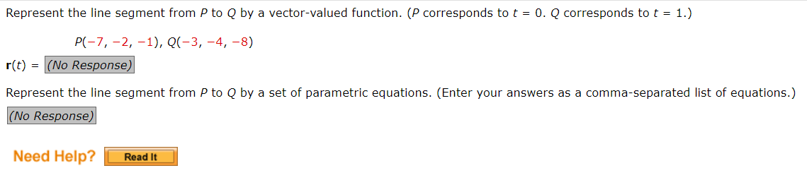 Represent the line segment from P to Q by a vector-valued function. (P corresponds to t = 0. Q corresponds to t = 1.)
P(-7, -2, -1), Q(-3, -4, −8)
r(t) = (No Response)
Represent the line segment from P to Q by a set of parametric equations. (Enter your answers as a comma-separated list of equations.)
(No Response)
Need Help?
Read It