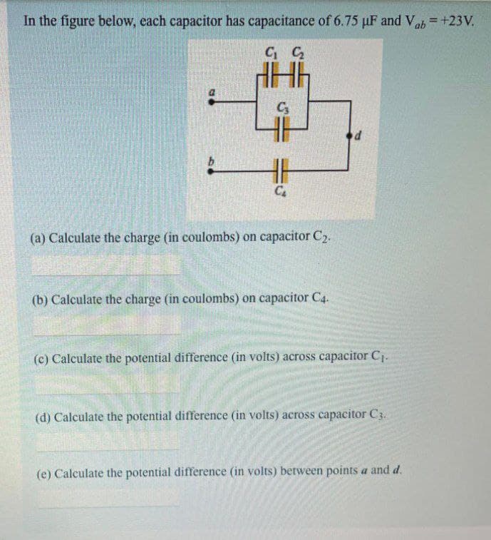 In the figure below, each capacitor has capacitance of 6.75 µF and Vab= +23V.
C₁ C₂
C₂
C₂
(a) Calculate the charge (in coulombs) on capacitor C₂.
(b) Calculate the charge (in coulombs) on capacitor C4.
d
(c) Calculate the potential difference (in volts) across capacitor C₁.
(d) Calculate the potential difference (in volts) across capacitor C3.
(e) Calculate the potential difference (in volts) between points a and d.