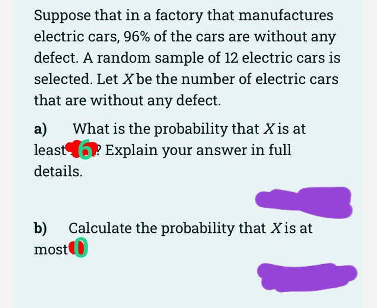 Suppose that in a factory that manufactures
electric cars, 96% of the cars are without any
defect. A random sample of 12 electric cars is
selected. Let X be the number of electric cars
that are without any defect.
a) What is the probability that X is at
least? Explain your answer in full
details.
b)
most
Calculate the probability that X is at