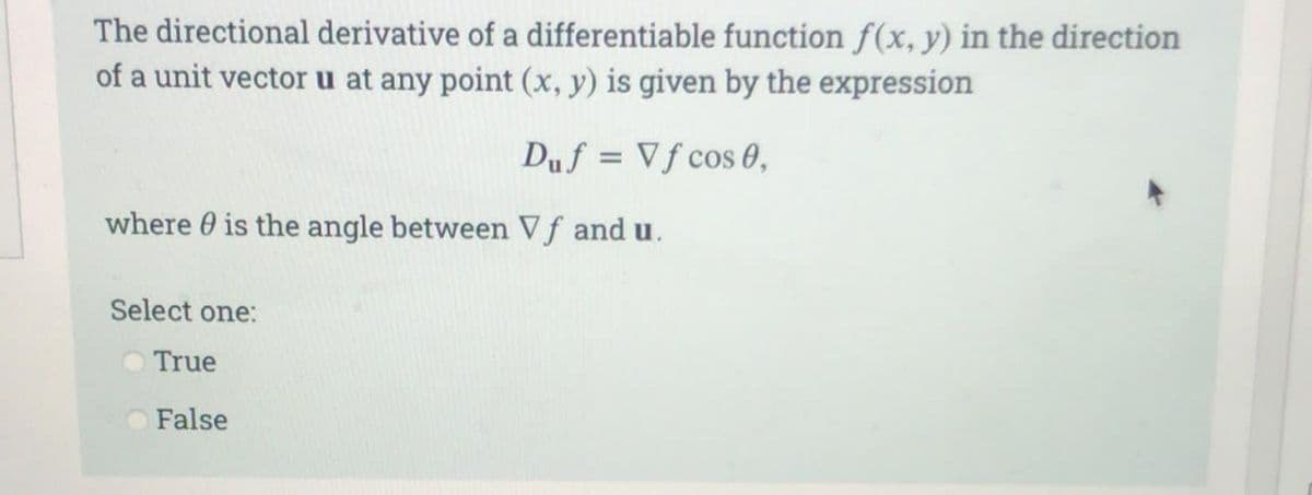 The directional derivative of a differentiable function f(x, y) in the direction
of a unit vector u at any point (x, y) is given by the expression
Duf = Vf cos 0,
where is the angle between Vf and u.
Select one:
True
False