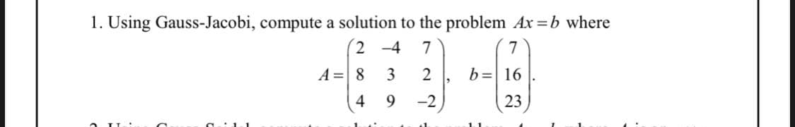 1. Using Gauss-Jacobi, compute a solution to the problem Ax=b where
2-4 7
2
-2
A = 8
4
3
9
7
b= 16
23