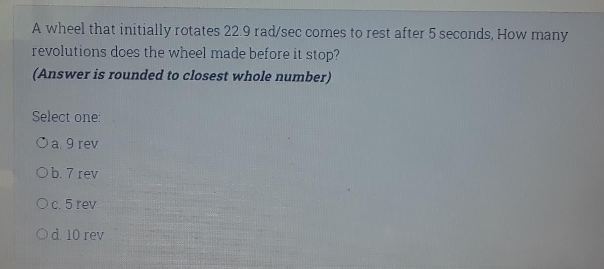 A wheel that initially rotates 22.9 rad/sec comes to rest after 5 seconds, How many
revolutions does the wheel made before it stop?
(Answer is rounded to closest whole number)
Select one:
Oa. 9 rev
Ob. 7 rev
Oc. 5 rev
Od. 10 rev
