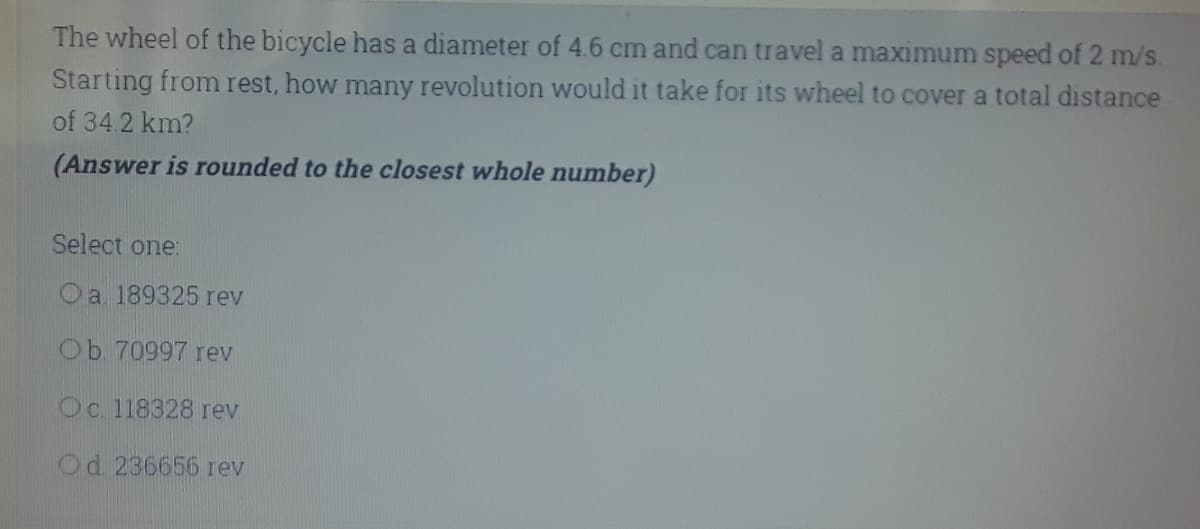 The wheel of the bicycle has a diameter of 4.6 cm and can travel a maximum speed of 2 m/s.
Starting from rest, how many revolution would it take for its wheel to cover a total distance
of 34.2 km?
(Answer is rounded to the closest whole number)
Select one:
Oa 189325 rev
Ob. 70997 rev
Oc 118328 rev
Od 236656 rev
