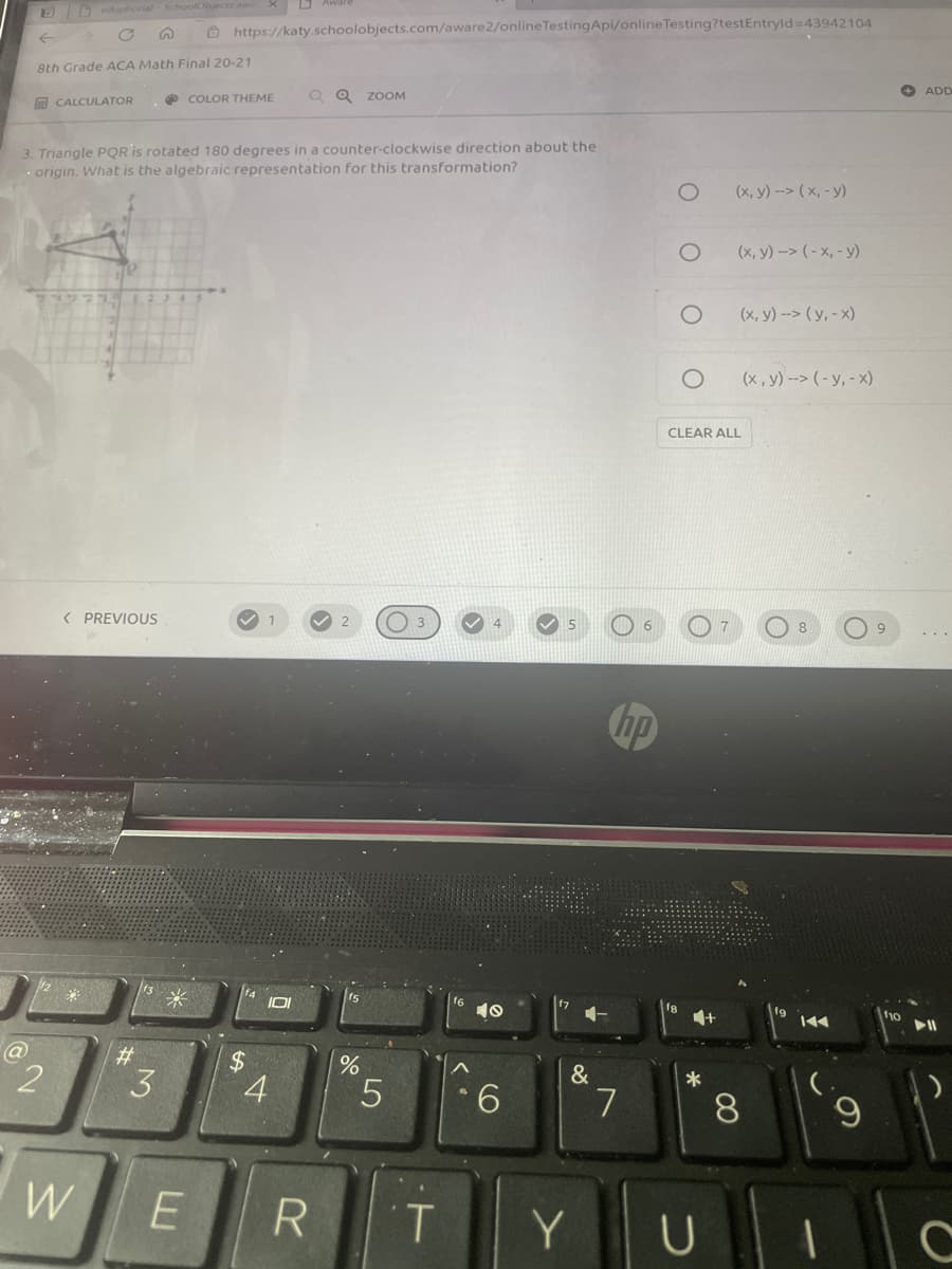 Deduphorial SchoolObject
O https://katy.schoolobjects.com/aware2/onlineTestingApi/onlineTesting?testEntryld 43942104
>->
8th Grade ACA Math Final 20-21
Q Q ZOOM
+ ADD
m CALCULATOR
COLOR THEME
3. Triangle PQR is rotated 180 degrees in a counter-clockwise direction about the
origin. What is the algebraic representation for this transformation?
(x, y) --> (x, - y)
(x, y) -> (- x, - y)
(x, y) --> ( y, - x)
(x, y) --> (-y, - x)
CLEAR ALL
< PREVIOUS
1
hp
10
f9
f10
%23
3
4
&
*
5
6.
7.
8.
W
E
1.
Y
2.
