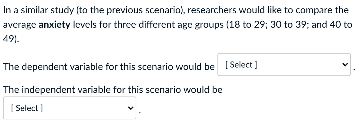 In a similar study (to the previous scenario), researchers would like to compare the
average anxiety levels for three different age groups (18 to 29; 30 to 39; and 40 to
49).
The dependent variable for this scenario would be [ Select ]
The independent variable for this scenario would be
[ Select ]
