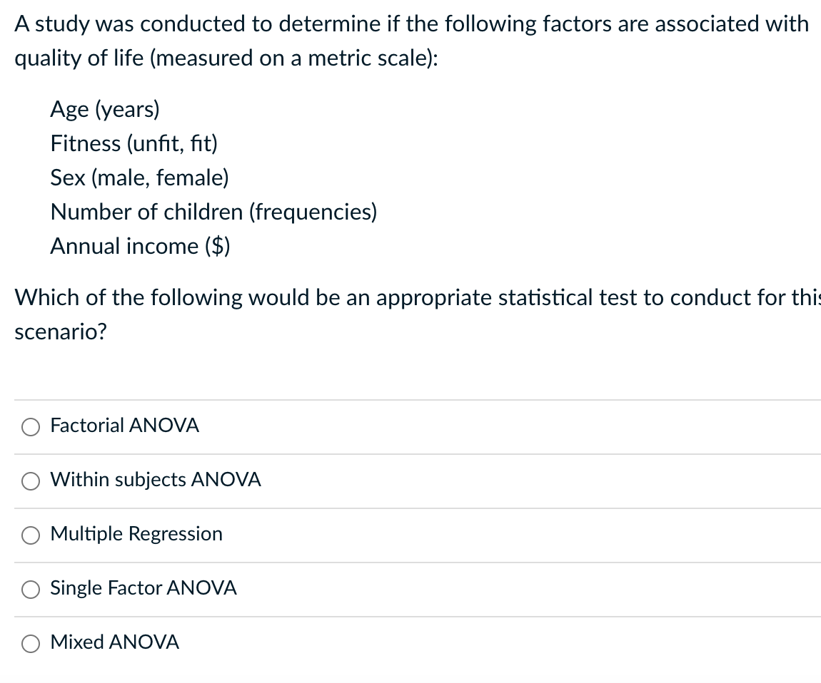 A study was conducted to determine if the following factors are associated with
quality of life (measured on a metric scale):
Age (years)
Fitness (unfit, fit)
Sex (male, female)
Number of children (frequencies)
Annual income ($)
Which of the following would be an appropriate statistical test to conduct for this
scenario?
Factorial ANOVA
Within subjects ANOVA
Multiple Regression
Single Factor ANOVA
Mixed ANOVA
