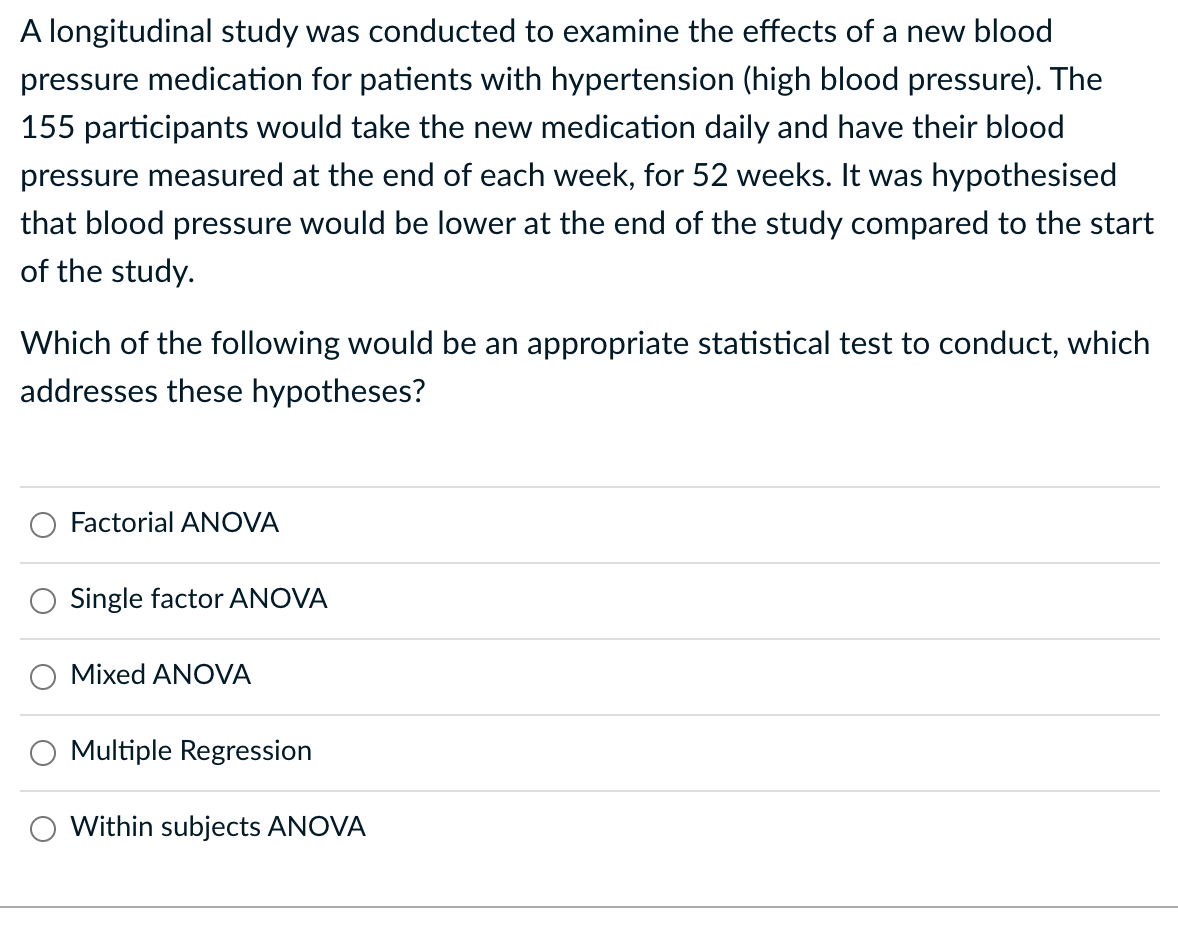 A longitudinal study was conducted to examine the effects of a new blood
pressure medication for patients with hypertension (high blood pressure). The
155 participants would take the new medication daily and have their blood
pressure measured at the end of each week, for 52 weeks. It was hypothesised
that blood pressure would be lower at the end of the study compared to the start
of the study.
Which of the following would be an appropriate statistical test to conduct, which
addresses these hypotheses?
Factorial ANOVA
Single factor ANOVA
Mixed ANOVA
Multiple Regression
Within subjects ANOVA
