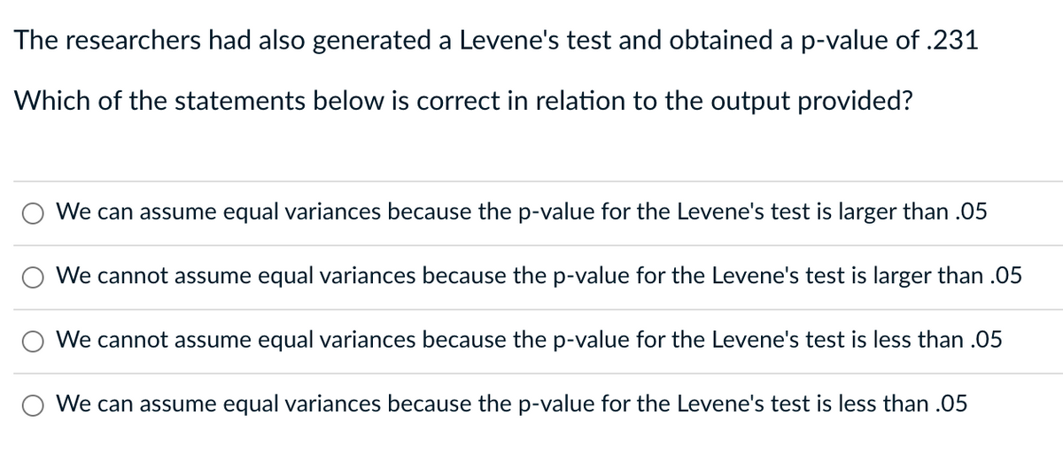 The researchers had also generated a Levene's test and obtained a p-value of .231
Which of the statements below is correct in relation to the output provided?
We can assume equal variances because the p-value for the Levene's test is larger than .05
We cannot assume equal variances because the p-value for the Levene's test is larger than .05
We cannot assume equal variances because the p-value for the Levene's test is less than .05
We can assume equal variances because the p-value for the Levene's test is less than .05
