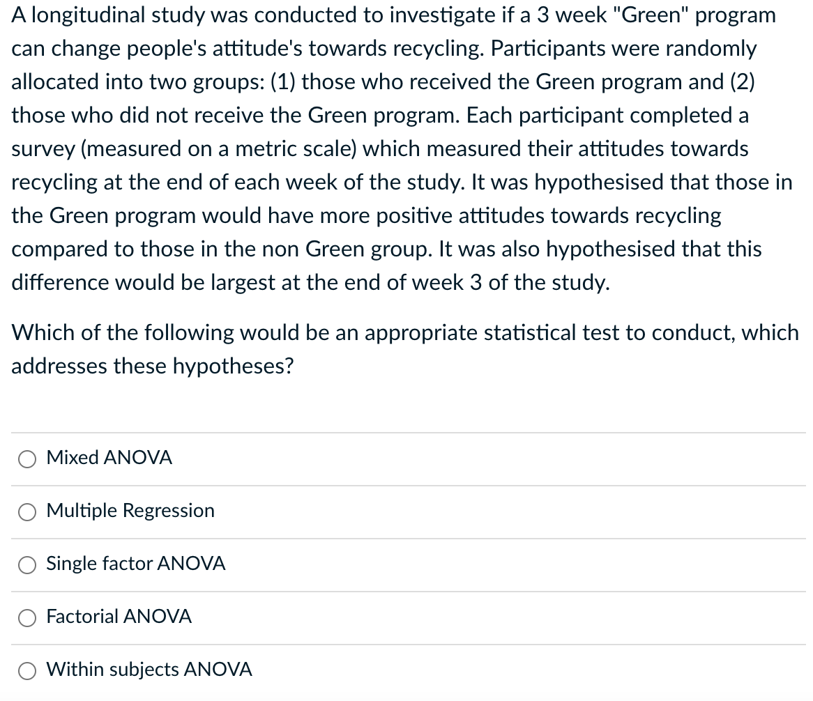 A longitudinal study was conducted to investigate if a 3 week "Green" program
can change people's attitude's towards recycling. Participants were randomly
allocated into two groups: (1) those who received the Green program and (2)
those who did not receive the Green program. Each participant completed a
survey (measured on a metric scale) which measured their attitudes towards
recycling at the end of each week of the study. It was hypothesised that those in
the Green program would have more positive attitudes towards recycling
compared to those in the non Green group. It was also hypothesised that this
difference would be largest at the end of week 3 of the study.
Which of the following would be an appropriate statistical test to conduct, which
addresses these hypotheses?
Mixed ANOVA
Multiple Regression
Single factor ANOVA
Factorial ANOVA
Within subjects ANOVA
