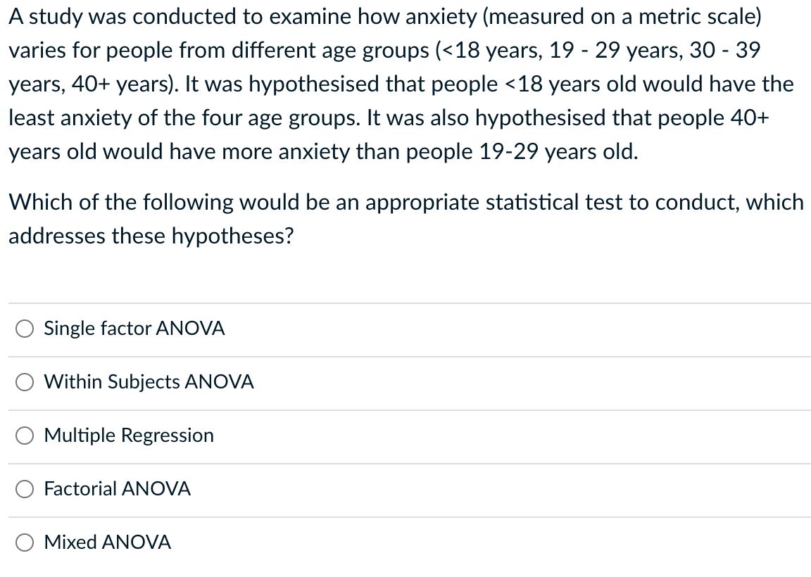 A study was conducted to examine how anxiety (measured on a metric scale)
varies for people from different age groups (<18 years, 19 - 29 years, 30 - 39
years, 40+ years). It was hypothesised that people <18 years old would have the
least anxiety of the four age groups. It was also hypothesised that people 40+
years old would have more anxiety than people 19-29 years old.
Which of the following would be an appropriate statistical test to conduct, which
addresses these hypotheses?
Single factor ANOVA
Within Subjects ANOVA
Multiple Regression
Factorial ANOVA
Mixed ANOVA
