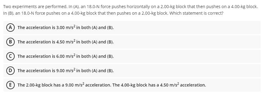 Two experiments are performed. In (A), an 18.0-N force pushes horizontally on a 2.00-kg block that then pushes on a 4.00-kg block.
In (B), an 18.0-N force pushes on a 4.00-kg block that then pushes on a 2.00-kg block. Which statement is correct?
A The acceleration is 3.00 m/s? in both (A) and (B).
B The acceleration is 4.50 m/s? in both (A) and (B).
The acceleration is 6.00 m/s? in both (A) and (B).
D The acceleration is 9.00 m/s? in both (A) and (B).
E The 2.00-kg block has a 9.00 m/s? acceleration. The 4.00-kg block has a 4.50 m/s? acceleration.
