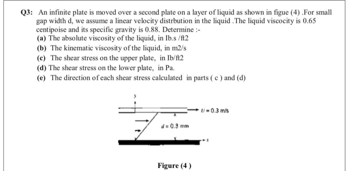 Q3: An infinite plate is moved over a second plate on a layer of liquid as shown in figue (4) .For small
gap width d, we assume a linear velocity distrbution in the liquid .The liquid viscocity is 0.65
centipoise and its specific gravity is 0.88. Determine :-
(a) The absolute viscosity of the liquid, in Ib.s /ft2
(b) The kinematic viscosity of the liquid, in m2/s
(c) The shear stress on the upper plate, in Ib/ft2
(d) The shear stress on the lower plate, in Pa.
(e) The direction of each shear stress calculated in parts (c ) and (d)
li= 0.3 m/s
d = 0.3 mm
Figure (4)

