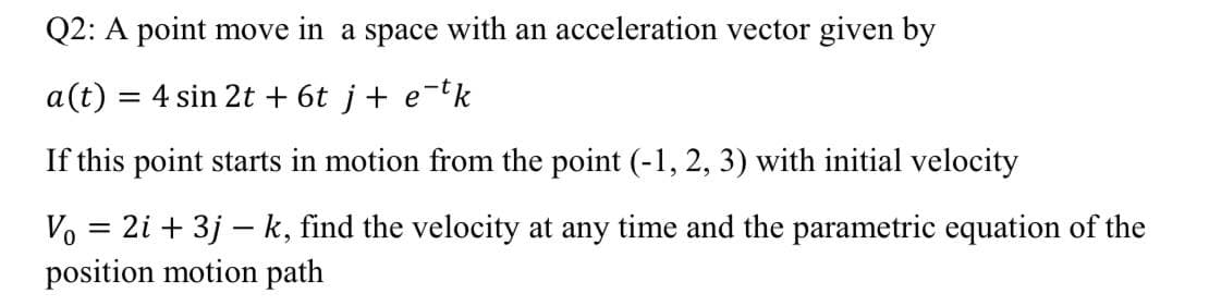 Q2: A point move in a space with an acceleration vector given by
a(t) = 4 sin 2t + 6t j+ e
-tk
If this point starts in motion from the point (-1, 2, 3) with initial velocity
Vo = 2i + 3j – k, find the velocity at any time and the parametric equation of the
position motion path
