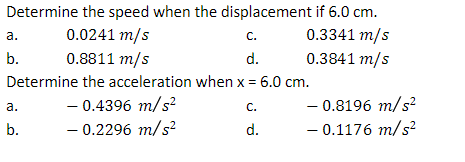 Determine the speed when the displacement if 6.0 cm.
0.0241 m/s
C.
0.3341 m/s
0.8811 m/s
d.
0.3841 m/s
Determine the acceleration when x = 6.0 cm.
- 0.4396 m/s²
-0.2296 m/s²
a.
b.
a.
b.
C.
d.
- 0.8196 m/s²
- 0.1176 m/s²