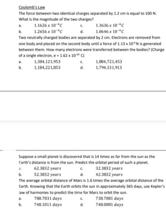 Coulomb's Law
The force between two identical charges separated by 1.2 cm is equal to 100 N.
What is the magnitude of the two charges?
1.1626 x 10 °C
1.2656 x 10 C
1.3636 x 10 C
1.0646 x 10 C
Two neutrally charged bodies are separated by 2 cm. Electrons are removed from
one body and placed on the second body until a force of 1.13 x 10°N is generated
between them, How many electrons were transferred between the bodies? (Charge
of a single electron, e = 1.62 x 10-¹9 C)
1,384,121,953
1,184,221,853
a.
b.
a.
b.
C.
d.
C.
d.
1,884,721,453
1,794,131,913
Suppose a small planet is discovered that is 14 times as far from the sun as the
Earth's distance is from the sun. Predict the orbital period of such a planet.
a.
62.3832 years
32.3832 years
b.
52.3832 years
d.
42.3832 years
The average orbital distance of Mars is 1.6 times the average orbital distance of the
Earth. Knowing that the Earth orbits the sun in approximately 365 days, use Kepler's
law of harmonies to predict the time for Mars to orbit the sun.
a.
788.7031 days
738.7081 days
b.
748.1011 days
748.0081 days
C.
d.