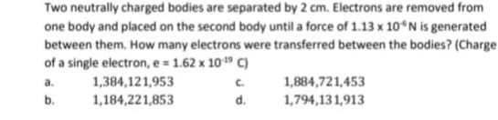 Two neutrally charged bodies are separated by 2 cm. Electrons are removed from
one body and placed on the second body until a force of 1.13 x 10°N is generated
between them. How many electrons were transferred between the bodies? (Charge.
of a single electron, e = 1.62 x 10-¹9 C)
1,384,121,953
C.
1,184,221,853
d.
a.
b.
1,884,721,453
1,794,131,913