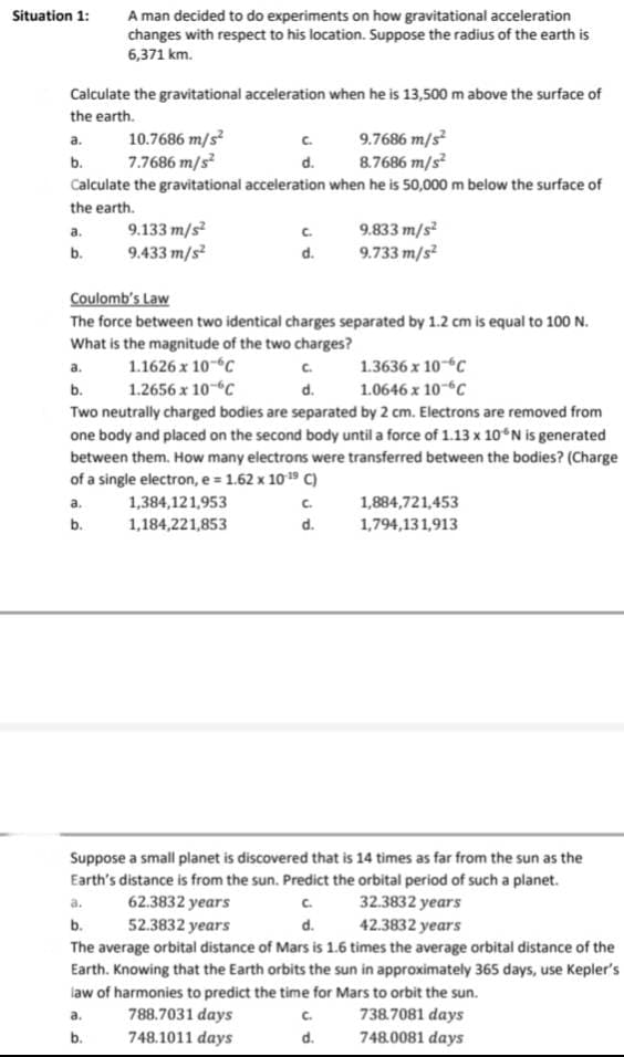 Situation 1:
A man decided to do experiments on how gravitational acceleration
changes with respect to his location. Suppose the radius of the earth is
6,371 km.
Calculate the gravitational acceleration when he is 13,500 m above the surface of
the earth.
a.
b.
10.7686 m/s²
9.7686 m/s²
7.7686 m/s²
8.7686 m/s²
Calculate the gravitational acceleration when he is 50,000 m below the surface of
the earth.
a.
b.
9.133 m/s²
9.433 m/s²
C.
d.
1,384,121,953
1,184,221,853
C.
d.
Coulomb's Law
The force between two identical charges separated by 1.2 cm is equal to 100 N.
What is the magnitude of the two charges?
a.
1.1626 x 10-C
1.3636 x 10 C
b.
1.2656 x 10 C
d.
1.0646 x 10 C
Two neutrally charged bodies are separated by 2 cm. Electrons are removed from
one body and placed on the second body until a force of 1.13 x 10° N is generated
between them. How many electrons were transferred between the bodies? (Charge
of a single electron, e = 1.62 x 10-¹9 C)
a.
b.
C.
d.
9.833 m/s²
9.733 m/s²
C.
d.
1,884,721,453
1,794,131,913
Suppose a small planet is discovered that is 14 times as far from the sun as the
Earth's distance is from the sun. Predict the orbital period of such a planet.
a.
62.3832 years
C.
32.3832 years
b.
52.3832 years
d.
42.3832 years
The average orbital distance of Mars is 1.6 times the average orbital distance of the
Earth. Knowing that the Earth orbits the sun in approximately 365 days, use Kepler's
law of harmonies to predict the time for Mars to orbit the sun.
a.
788.7031 days
738.7081 days
b.
748.1011 days
748.0081 days