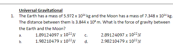 Universal Gravitational
1. The Earth has a mass of 5.972 x 1024 kg and the Moon has a mass of 7.348 x 10²4 kg.
The distance between them is 3.844 x 10³ m. What is the force of gravity between
the Earth and the Moon?
1.89124097 x 102² N
1.98210479 x 10²² N
a.
b.
C.
d.
2.89124097 x 10²2 N
2.98210479 x 102² N