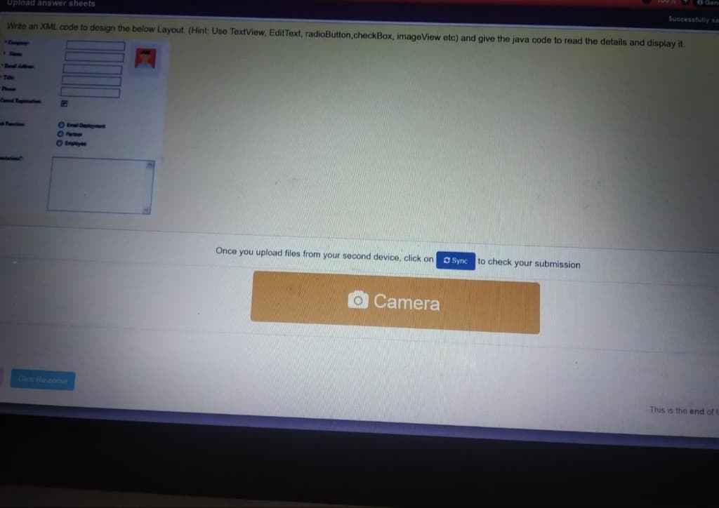 OGan
Upload answer sheets
Successfully sa
Write an XML code to design the below Layout. (Hint: Use TextView, EditText, radioButton,checkBox, imageView etc) and give the java code to read the details and display it.
Compy
Boall Aimns
Col Rogh
Otmpy
Once you upload files from your second device, click on
O Sync to check your submission
OCamera
Olear Response
This is the end of
