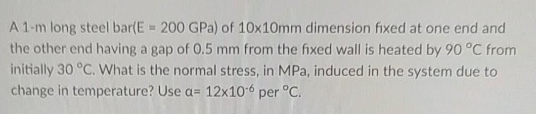 A 1-m long steel bar(E = 200 GPa) of 10x10mm dimension fixed at one end and
the other end having a gap of 0.5 mm from the fixed wall is heated by 90 °C from
initially 30 °C. What is the normal stress, in MPa, induced in the system due to
change in temperature? Use a= 12x10-6 per °C.
