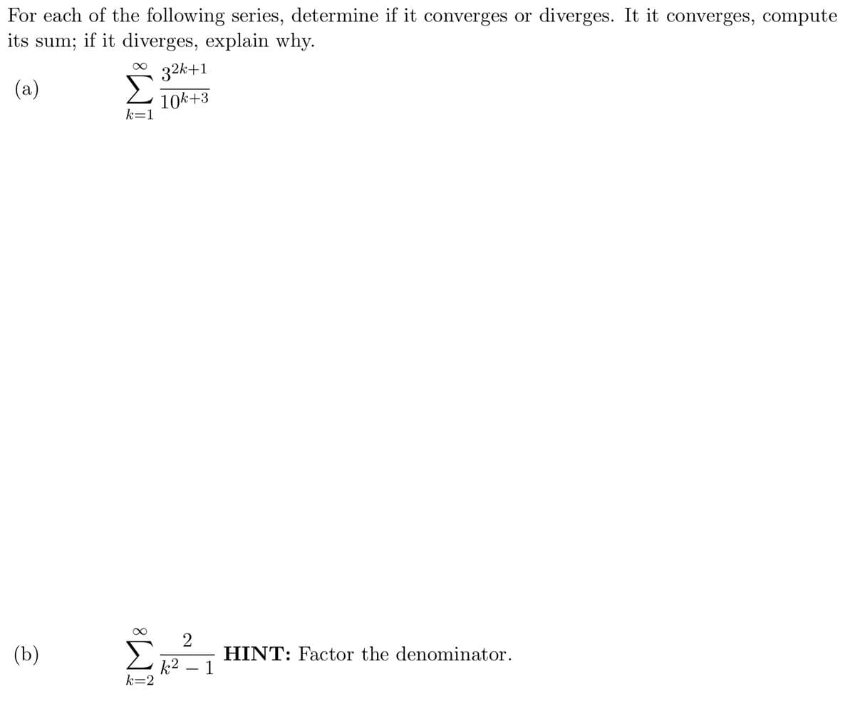 For each of the following series, determine if it converges or diverges. It it converges, compute
its sum; if it diverges, explain why.
32k+1
(a)
10k+3
k=1
(b)
2
HINT: Factor the denominator.
k2 – 1
k=2
IM:
