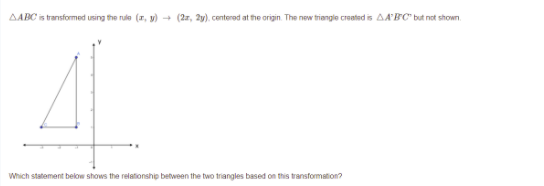 AABC is transformed using the rule (r, y) - (2r, 2y), centerod at the origin. The new triangle created is AA'BC" but not shown.
Which statement below shows the relationship between the two triangles based on this transformation?
