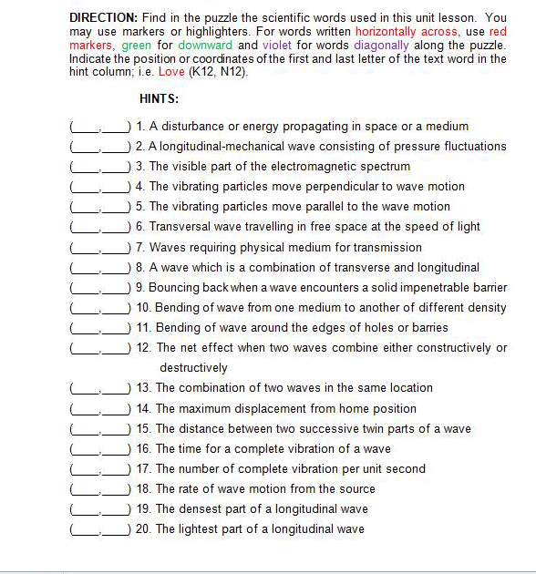 DIRECTION: Find in the puzzle the scientific words used in this unit lesson. You
may use markers or highlighters. For words written horizontally across, use red
markers, green for downward and violet for words diagonally along the puzzle.
Indicate the position or coordinates of the first and last letter of the text word in the
hint column; i.e. Love (K12, N12).
HINTS:
1. A disturbance or energy propagating in space or a medium
2. A longitudinal-mechanical wave consisting of pressure fluctuations
3. The visible part of the electromagnetic spectrum
4. The vibrating particles move perpendicular to wave motion
5. The vibrating particles move parallel to the wave motion
6. Transversal wave travelling in free space at the speed of light
7. Waves requiring physical medium for transmission
8. A wave which is a combination of transverse and longitudinal
9. Bouncing back when a wave encounters a solid impenetrable barrier
10. Bending of wave from one medium to another of different density
11. Bending of wave around the edges of holes or barries
12. The net effect when two waves combine either constructively or
destructively
13. The combination of two waves in the same location
14. The maximum displacement from home position
15. The distance between two successive twin parts of a wave
16. The time for a complete vibration of a wave
17. The number of complete vibration per unit second
18. The rate of wave motion from the source
19. The densest part of a longitudinal wave
20. The lightest part of a longitudinal wave