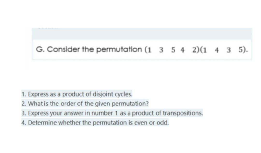G. Consider the permutation (1 3 5 4 2)(1 4 3 5).
1. Express as a product of disjoint cycles.
2. What is the order of the given permutation?
3. Express your answer in number 1 as a product of transpositions.
4. Determine whether the permutation is even or odd.
