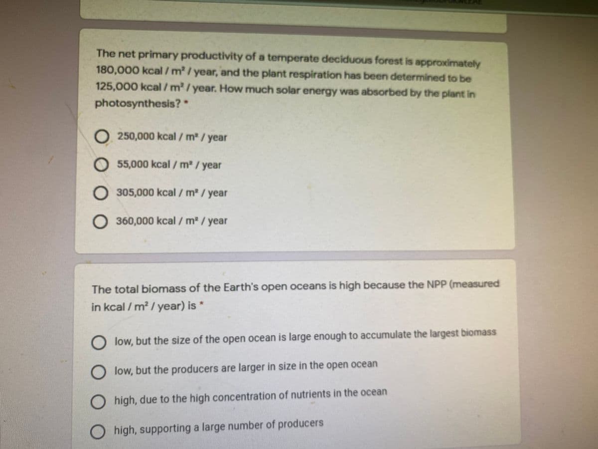 The net primary productivity of a temperate deciduous forest is approximately
180,000 kcal/m/ year, and the plant respiration has been determined to be
125,000 kcal/ m2/year. How much solar energy was absorbed by the plant in
photosynthesis?*
O 250,000 kcal / m2 /year
O 55,000 kcal / m2 / year
305,000 kcal / m2 / year
O360,000 kcal / m2 / year
The total biomass of the Earth's open oceans is high because the NPP (measured
in kcal / m² / year) is *
O low, but the size of the open ocean is large enough to accumulate the largest biomass
O low, but the producers are larger in size in the open ocean
high, due to the high concentration of nutrients in the ocean
O high, supporting a large number of producers
