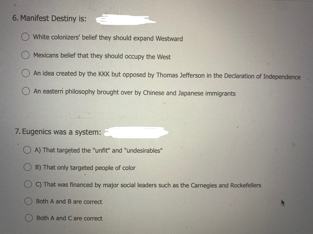 6. Manifest Destiny is:
White colonizers' belief they should expand Westward
Mexicans belief that they should occupy the West
An idea created by the KKK but opposed by Thomas Jefferson in the Declaration of Independence
An eastern philosophy brought over by Chinese and Japanese immigrants
7. Eugenics was a system:
A) That targeted the "unfit" and "undesirables"
B) That only targeted people of color
C) That was financed by major social leaders such as the Carnegies and Rockefellers
Both A and B are correct
Both A and C are correct