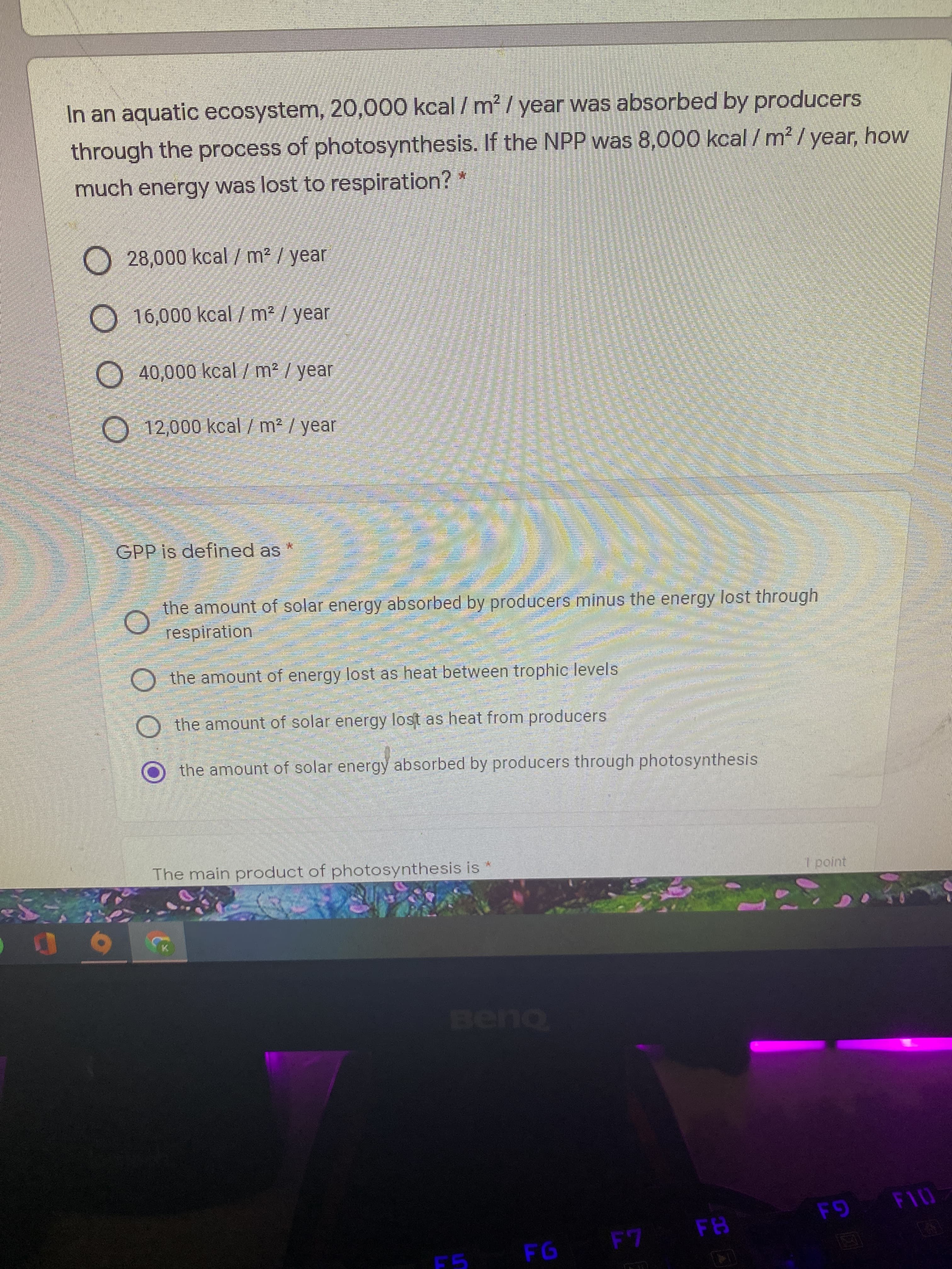 O O O
In an aquatic ecosystem, 20,000 kcal / m² / year was absorbed by producers
through the process of photosynthesis. If the NPP was 8,000 kcal / m² /year, how
much energy was lost to respiration? *
28,000 kcal /m2 / year
16,000 kcal/m2 / year
O40,000 kcal/m2 / year
12,000 kcal / m² / year
GPP is defined as
the amount of solar energy absorbed by producers minus the energy lost through
respiration
the amount of energy lost as heat between trophic levels
O the amount of solar energy lost as heat from producers
the amount of solar energy absorbed by producers through photosynthesis
The main product of photosynthesis is
FI0
F7 FB
F5

