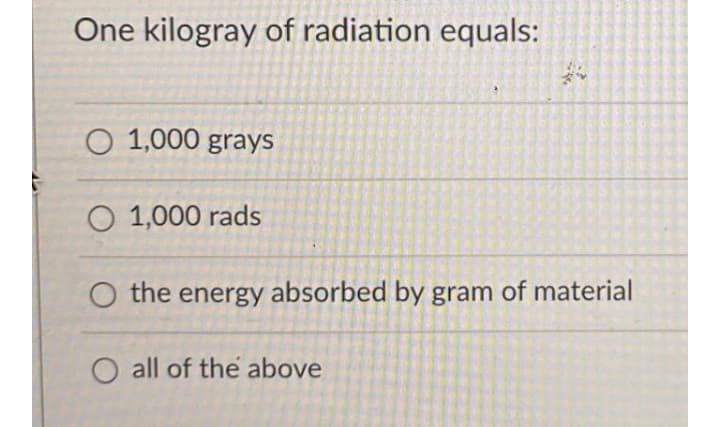 One kilogray of radiation equals:
O 1,000 grays
O 1,000 rads
O the energy absorbed by gram of material
all of the above
