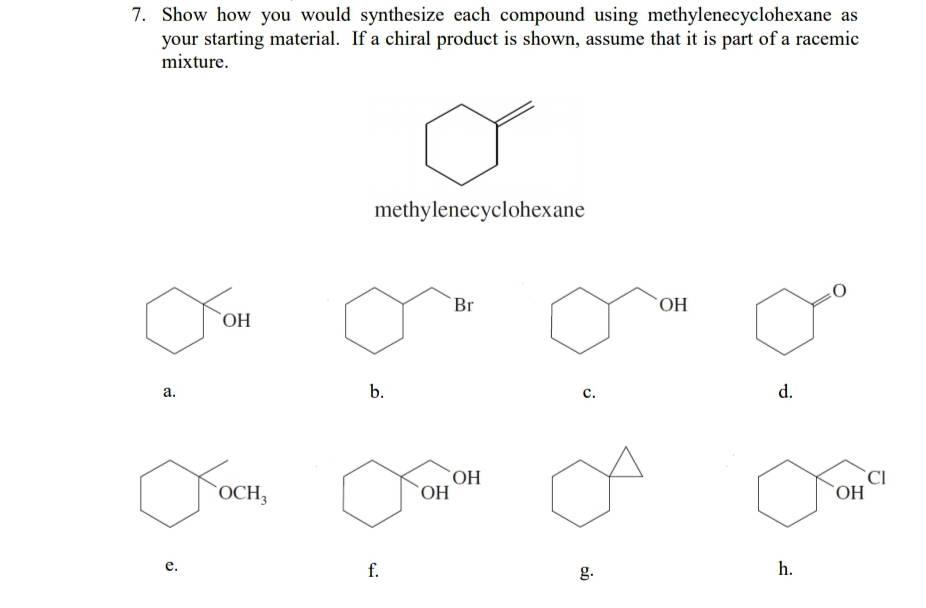 7. Show how you would synthesize each compound using methylenecyclohexane as
your starting material. If a chiral product is shown, assume that it is part of a racemic
mixture.
methylenecyclohexane
Br
`OH
HO
а.
b.
с.
d.
OCH3
ОН
`CI
ОН
е.
f.
g.
h.
