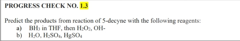 PROGRESS CHECK NO. 1.3
Predict the products from reaction of 5-decyne with the following reagents:
a) BH3 in THF, then H2O2, OH-
b) H2O, H2SO4, HgSO4
