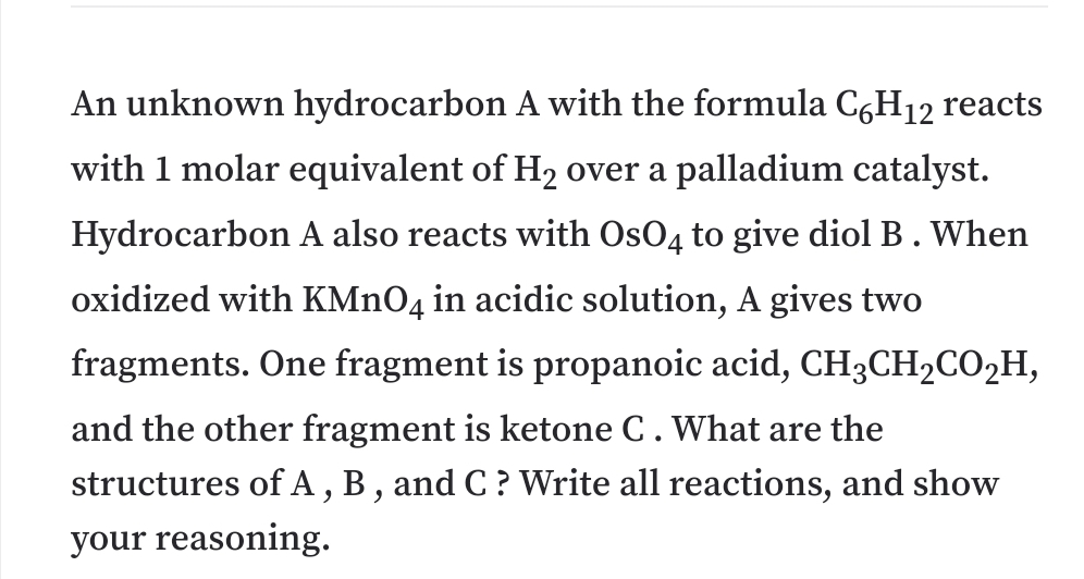 An unknown hydrocarbon A with the formula CgH12 reacts
with 1 molar equivalent of H2 over a palladium catalyst.
Hydrocarbon A also reacts with OsO4 to give diol B. When
oxidized with KMNO4 in acidic solution, A gives two
fragments. One fragment is propanoic acid, CH3CH2CO2H,
and the other fragment is ketone C. What are the
structures of A, B, and C? Write all reactions, and show
your reasoning.
