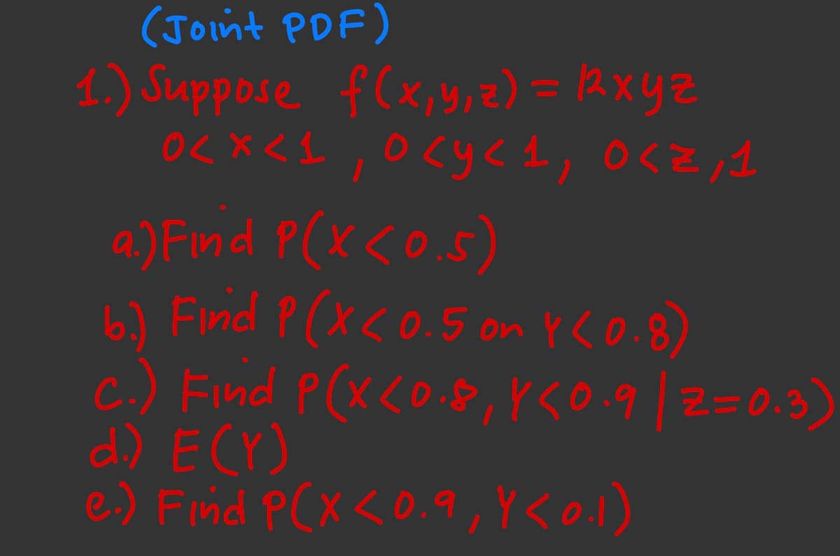 (Joint PDF)
1.) Suppose f(x, y, z) = (2xyz
0<x<1, 0 <y< 1, 0<Z,1
a.) Find P(x<0.5)
b.) Find P ( x < 0.5 on 4 (0.8)
c.) Find P(x<0.8, 850.9 | Z=0.3)
d.) E (Y)
e.) Find P(X <0.9, Y <0.1)