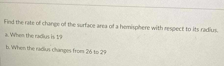 Find the rate of change of the surface area of a hemisphere with respect to its radius.
a. When the radius is 19
b. When the radius changes from 26 to 29