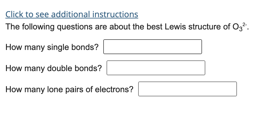 Click to see additional instructions
The following questions are about the best Lewis structure of O32.
How many single bonds?
How many double bonds?
How many lone pairs of electrons?
