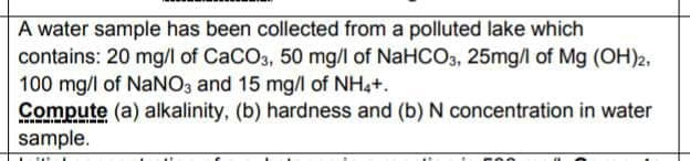 A water sample has been collected from a polluted lake which
contains: 20 mg/l of CaCO3, 50 mg/l of NaHCO3, 25mg/l of Mg (OH)2,
100 mg/l of NaNO3 and 15 mg/l of NH4+.
Compute (a) alkalinity, (b) hardness and (b) N concentration in water
sample.
