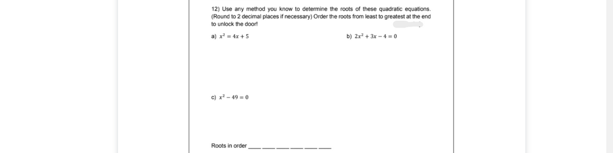 12) Use any method you know to determine the roots of these quadratic equations.
(Round to 2 decimal places if necessary) Order the roots from least to greatest at the end
to unlock the door!
a) x² = 4x + 5
b) 2x² + 3x – 4 = 0
c) x² – 49 = 0
Roots in order
