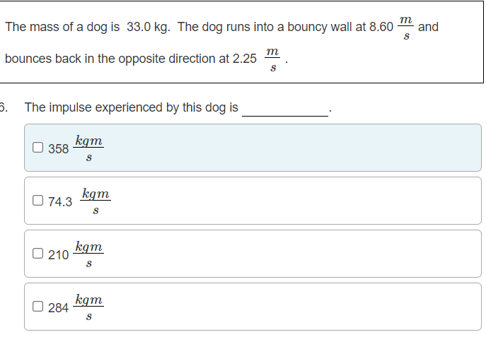 m
The mass of a dog is 33.0 kg. The dog runs into a bouncy wall at 8.60
and
m
bounces back in the opposite direction at 2.25
6. The impulse experienced by this dog is
kgm
358
kgm
O 74.3
kgm
O 210
kgm
O 284
