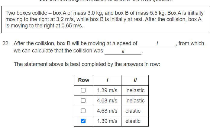 Two boxes collide – box A of mass 3.0 kg, and box B of mass 5.5 kg. Box A is initially
moving to the right at 3.2 m/s, while box B is initially at rest. After the collision, box A
is moving to the right at 0.65 m/s.
22. After the collision, box B will be moving at a speed of
i
from which
we can calculate that the collision was
ii
The statement above is best completed by the answers in row:
Row
i
ii
1.39 m/s
inelastic
4.68 m/s
inelastic
4.68 m/s
elastic
1.39 m/s
elastic
