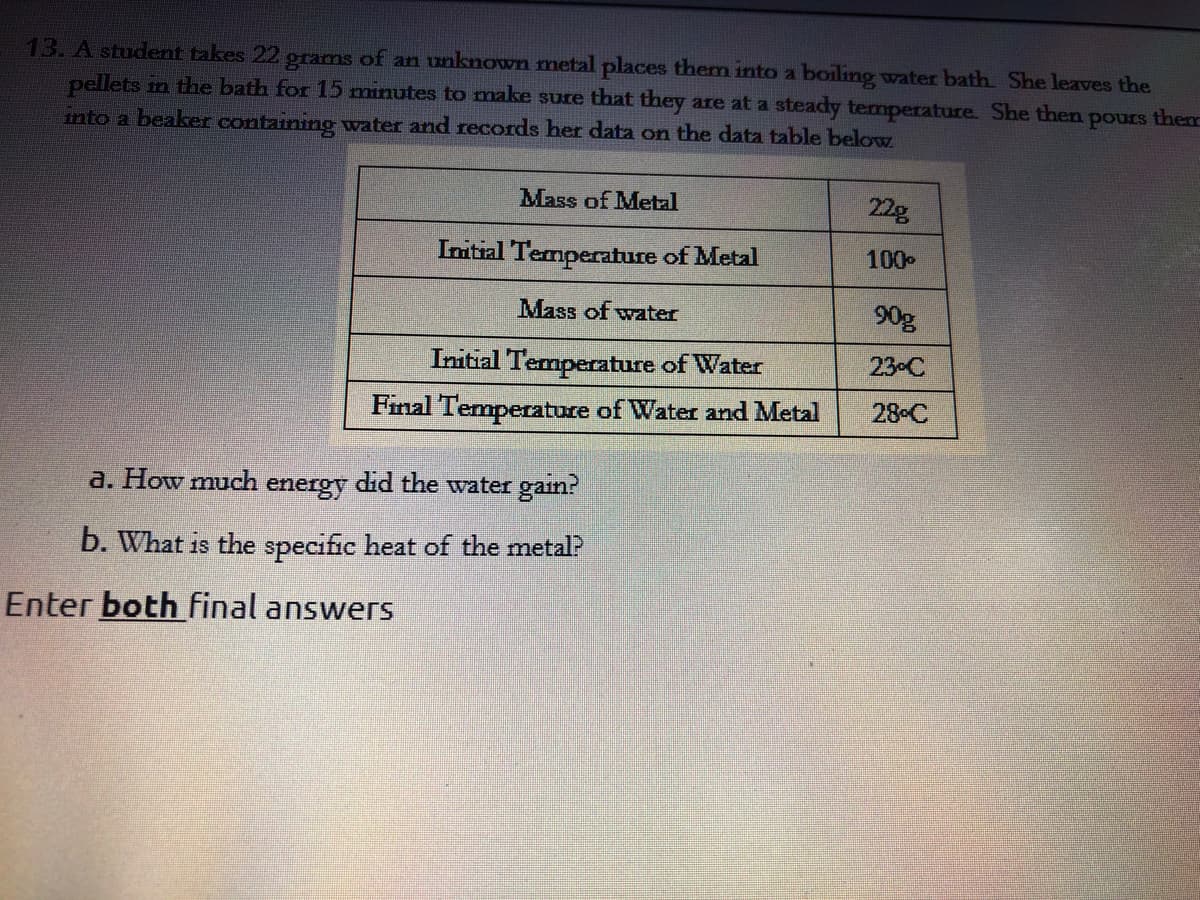 13. A student takes 22 grams of an unknown metal places them into a boiling water bath She leaves the
pellets in the bath for 15 minutes to make sure that they are at a steady temperature. She then pours the
into a beaker containing water and records her data on the data table below
Mass of Metal
22g
Initial Temperature of Metal
100
Mass of water
90g
Initial Temperature of Water
23 C
Final Temperature of Water and Metal
28 C
a. How much energy did the water gain?
b. What is the specific heat of the metal?
Enter both final answers
