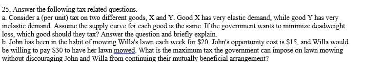 25. Answer the following tax related questions.
a. Consider a (per unit) tax on two different goods, X and Y. Good X has very elastic demand, while good Y has very
inelastic demand. Assume the supply curve for each good is the same. If the government wants to minimize deadweight
loss, which good should they tax? Answer the question and briefly explain.
b. John has been in the habit of mowing Willa's lawn each week for $20. John's opportunity cost is $15, and Willa would
be willing to pay $30 to have her lawn mowed. What is the maximum tax the government can impose on lawn mowing
without discouraging John and Willa from continuing their mutually beneficial arrangement?
