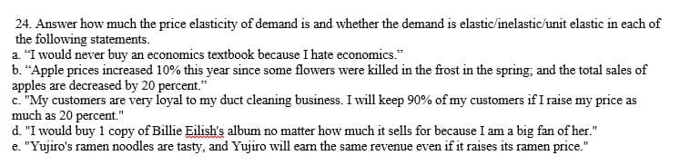 24. Answer how much the price elasticity of demand is and whether the demand is elastic/inelastic/unit elastic in each of
the following statements.
a. "I would never buy an economics textbook because I hate economics."
b. “Apple prices increased 10% this year since some flowers were killed in the frost in the spring; and the total sales of
apples are decreased by 20 percent."
c. "My customers are very loyal to my duct cleaning business. I will keep 90% of my customers if I raise my price as
much as 20 percent."
d. "I would buy 1 copy of Billie Eilish's album no matter how much it sells for because I am a big fan of her."
e. "Yujiro's ramen noodles are tasty, and Yujiro will earn the same revenue even if it raises its ramen price."
