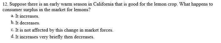 12. Suppose there is an early warm season in California that is good for the lemon crop. What happens to
consumer surplus in the market for lemons?
a. It increases.
b. It decreases.
c. It is not affected by this change in market forces.
d. It increases very briefly then decreases.
