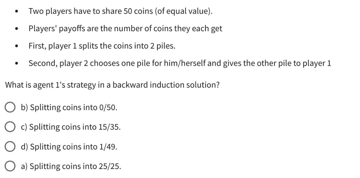 Two players have to share 50 coins (of equal value).
●
Players' payoffs are the number of coins they each get
First, player 1 splits the coins into 2 piles.
●
Second, player 2 chooses one pile for him/herself and gives the other pile to player 1
What is agent 1's strategy in a backward induction solution?
b) Splitting coins into 0/50.
c) Splitting coins into 15/35.
d) Splitting coins into 1/49.
a) Splitting coins into 25/25.